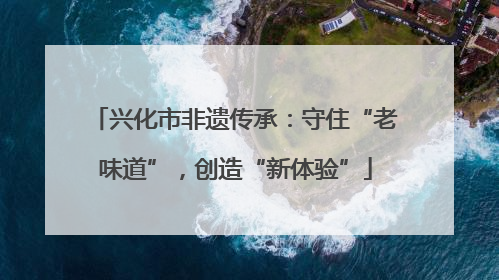兴化市非遗传承：守住“老味道”，创造“新体验”