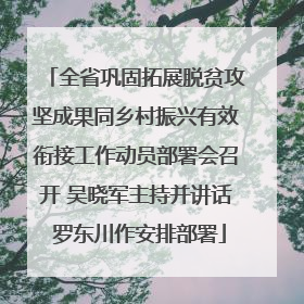全省巩固拓展脱贫攻坚成果同乡村振兴有效衔接工作动员部署会召开 吴晓军主持并讲话 罗东川作安排部署