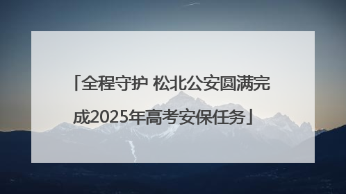 全程守护 松北公安圆满完成2025年高考安保任务