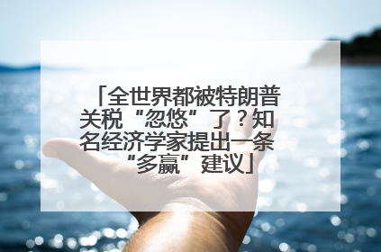 全世界都被特朗普关税“忽悠”了？知名经济学家提出一条“多赢”建议
