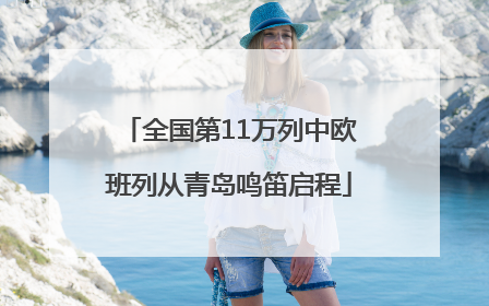 全国第11万列中欧班列从青岛鸣笛启程