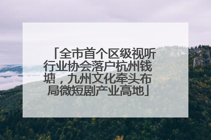 全市首个区级视听行业协会落户杭州钱塘，九州文化牵头布局微短剧产业高地