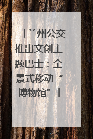 兰州公交推出文创主题巴士：全景式移动“博物馆”