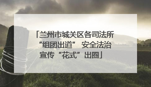兰州市城关区各司法所“组团出道” 安全法治宣传“花式”出圈
