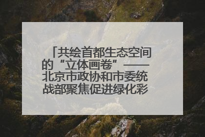 共绘首都生态空间的“立体画卷”——北京市政协和市委统战部聚焦促进绿化彩化美化生态空间建设联合协商议政