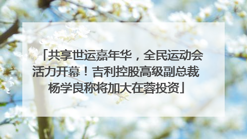 共享世运嘉年华，全民运动会活力开幕！吉利控股高级副总裁杨学良称将加大在蓉投资