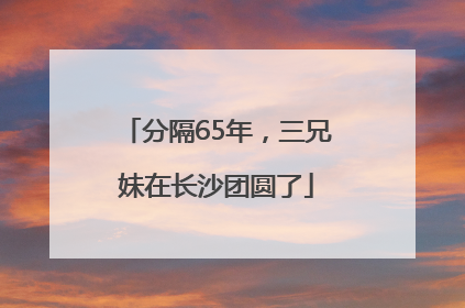 分隔65年，三兄妹在长沙团圆了