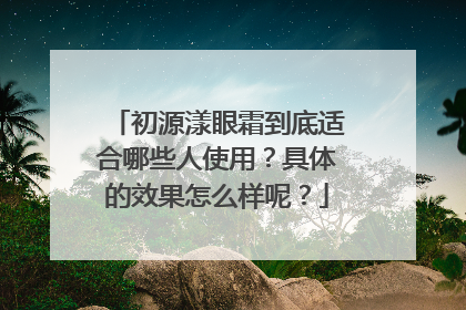 初源漾眼霜到底适合哪些人使用？具体的效果怎么样呢？
