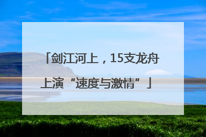 剑江河上，15支龙舟上演“速度与激情”