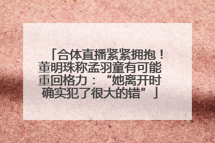 合体直播紧紧拥抱！董明珠称孟羽童有可能重回格力：“她离开时确实犯了很大的错”
