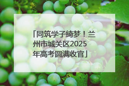 同筑学子绮梦！兰州市城关区2025年高考圆满收官