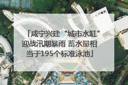 咸宁兴建“城市水缸”迎战汛期暴雨 蓄水量相当于195个标准泳池