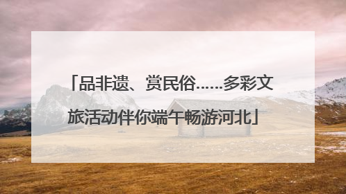 品非遗、赏民俗……多彩文旅活动伴你端午畅游河北