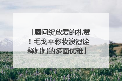 唇间绽放爱的礼赞！毛戈平彩妆浪漫诠释妈妈的多面优雅
