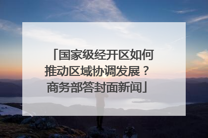 国家级经开区如何推动区域协调发展？商务部答封面新闻