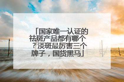 国家唯一认证的祛斑产品都有哪个？淡斑最厉害三个牌子，国货黑马