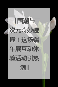 国潮与二次元奇妙碰撞！这场端午展互动体验活动引热潮