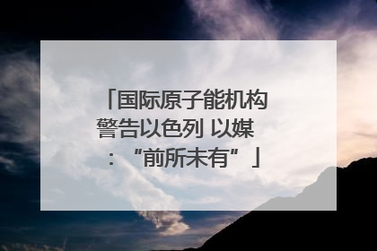 国际原子能机构警告以色列 以媒：“前所未有”