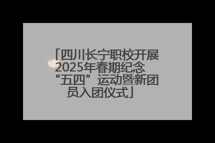 四川长宁职校开展2025年春期纪念“五四”运动暨新团员入团仪式