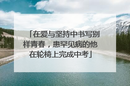在爱与坚持中书写别样青春，患罕见病的他在轮椅上完成中考