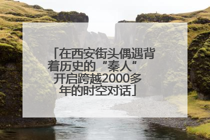 在西安街头偶遇背着历史的“秦人” 开启跨越2000多年的时空对话