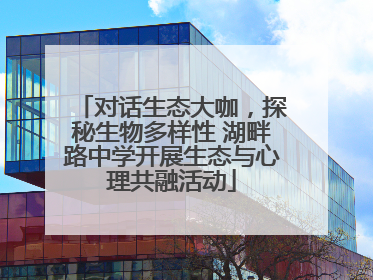 对话生态大咖，探秘生物多样性 湖畔路中学开展生态与心理共融活动