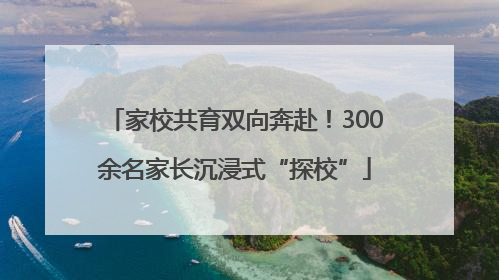 家校共育双向奔赴！300余名家长沉浸式“探校”