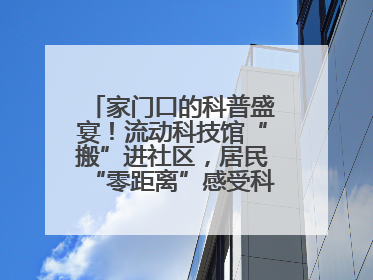 家门口的科普盛宴！流动科技馆“搬”进社区，居民“零距离”感受科技奥秘
