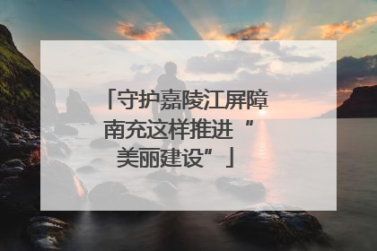 守护嘉陵江屏障 南充这样推进“美丽建设”