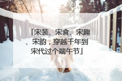宋装、宋食、宋趣、宋韵，穿越千年到宋代过个端午节