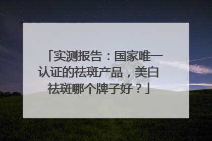 实测报告：国家唯一认证的祛斑产品，美白祛斑哪个牌子好？