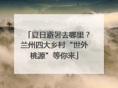 夏日避暑去哪里？兰州四大乡村“世外桃源”等你来