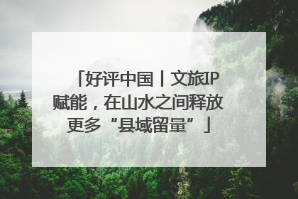 好评中国丨文旅IP赋能，在山水之间释放更多“县域留量”