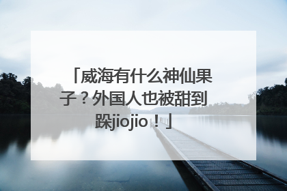 威海有什么神仙果子？外国人也被甜到跺jiojio！