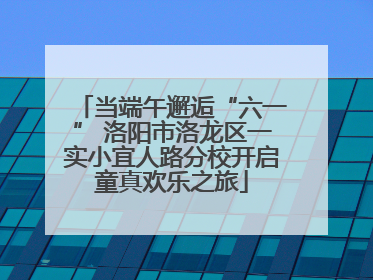 当端午邂逅“六一” 洛阳市洛龙区一实小宜人路分校开启童真欢乐之旅