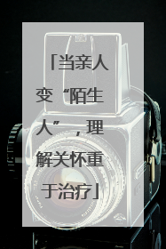 当亲人变“陌生人”，理解关怀重于治疗