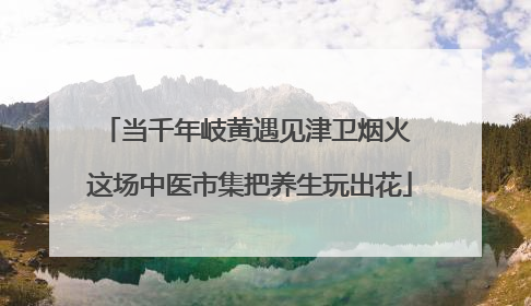 当千年岐黄遇见津卫烟火 这场中医市集把养生玩出花