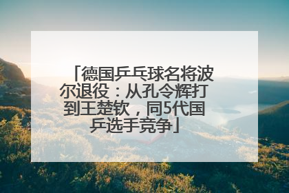 德国乒乓球名将波尔退役：从孔令辉打到王楚钦，同5代国乒选手竞争