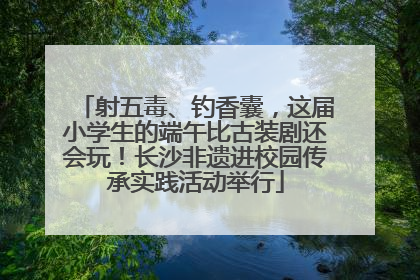 射五毒、钓香囊，这届小学生的端午比古装剧还会玩！长沙非遗进校园传承实践活动举行