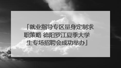 就业指导专区量身定制求职策略 德阳罗江夏季大学生专场招聘会成功举办