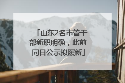 山东2名市管干部新职明确，此前同日公示拟履新