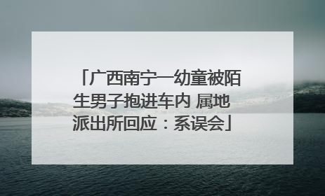 广西南宁一幼童被陌生男子抱进车内 属地派出所回应：系误会