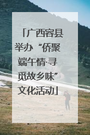 广西容县举办“侨聚端午情·寻觅故乡味”文化活动