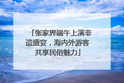 张家界端午上演非遗盛宴，海内外游客共享民俗魅力