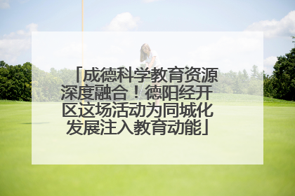 成德科学教育资源深度融合！德阳经开区这场活动为同城化发展注入教育动能
