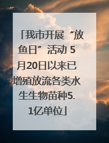 我市开展“放鱼日”活动 5月20日以来已增殖放流各类水生生物苗种5.1亿单位