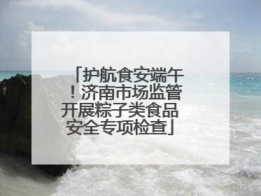 护航食安端午！济南市场监管开展粽子类食品安全专项检查