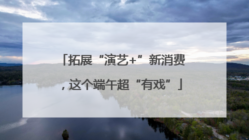 拓展“演艺+”新消费，这个端午超“有戏”