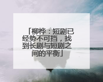 柳桦：短剧已经势不可挡，找到长剧与短剧之间的平衡