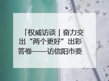 权威访谈｜奋力交出“两个更好”出彩答卷——访信阳市委书记蔡松涛